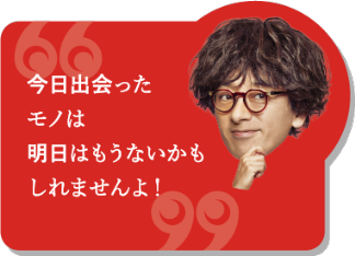 今日出会ったモノは明日はもうないかもしれませんよ！