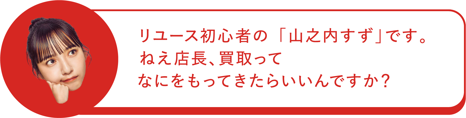 リユース初心者の「山之内すず」です。ねえ店長、買取って何をもってきたらいいんですか？