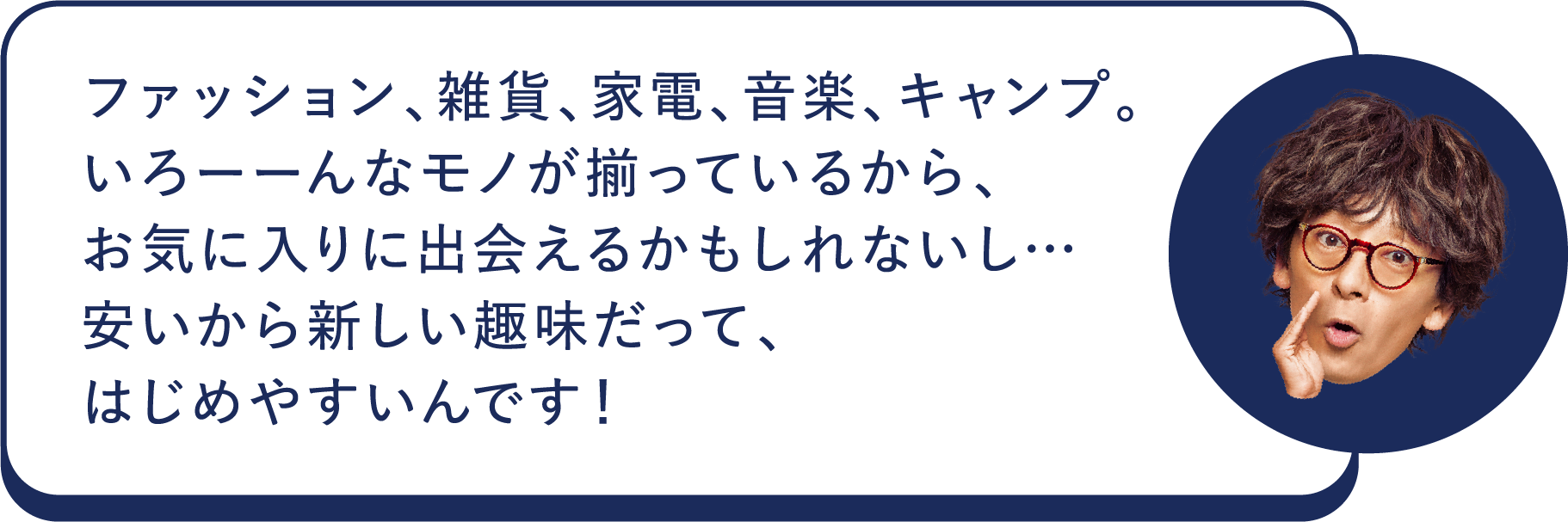 ファッション、雑貨、家電、音楽、キャンプ。いろーーんなモノが揃っているから、お気に入りに出会えるかもしれないし…安いから新しい趣味だって、はじめやすいんです！